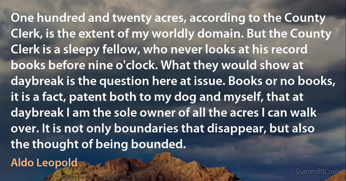 One hundred and twenty acres, according to the County Clerk, is the extent of my worldly domain. But the County Clerk is a sleepy fellow, who never looks at his record books before nine o'clock. What they would show at daybreak is the question here at issue. Books or no books, it is a fact, patent both to my dog and myself, that at daybreak I am the sole owner of all the acres I can walk over. It is not only boundaries that disappear, but also the thought of being bounded. (Aldo Leopold)