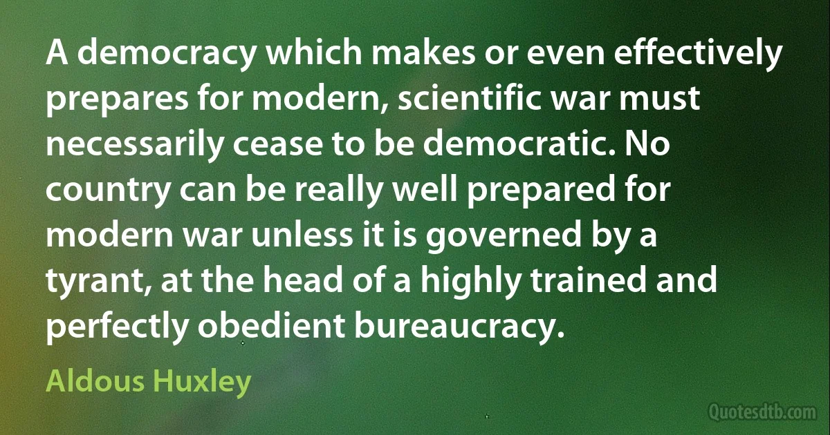 A democracy which makes or even effectively prepares for modern, scientific war must necessarily cease to be democratic. No country can be really well prepared for modern war unless it is governed by a tyrant, at the head of a highly trained and perfectly obedient bureaucracy. (Aldous Huxley)