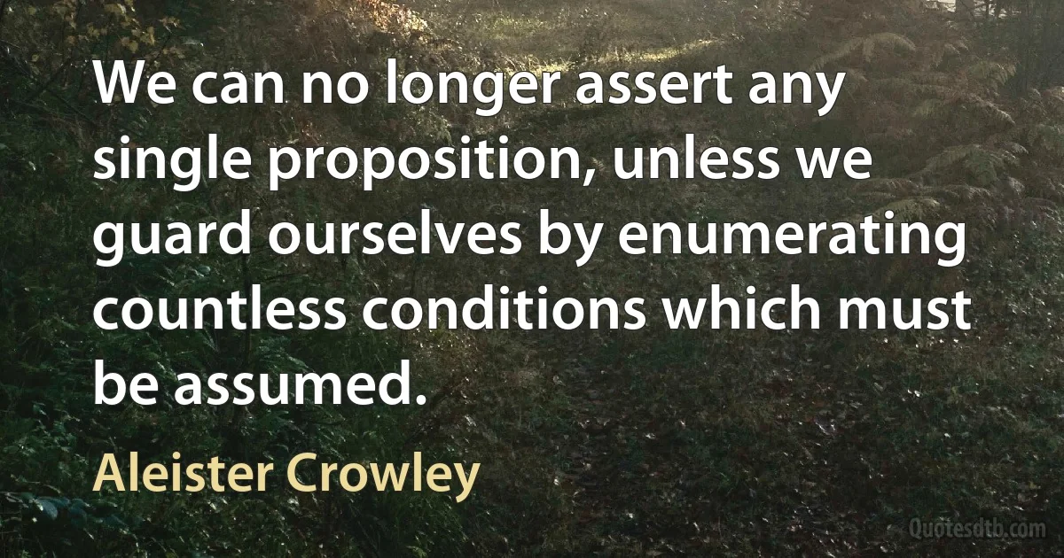 We can no longer assert any single proposition, unless we guard ourselves by enumerating countless conditions which must be assumed. (Aleister Crowley)