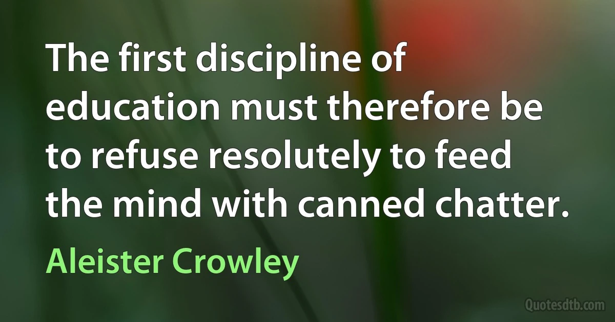 The first discipline of education must therefore be to refuse resolutely to feed the mind with canned chatter. (Aleister Crowley)