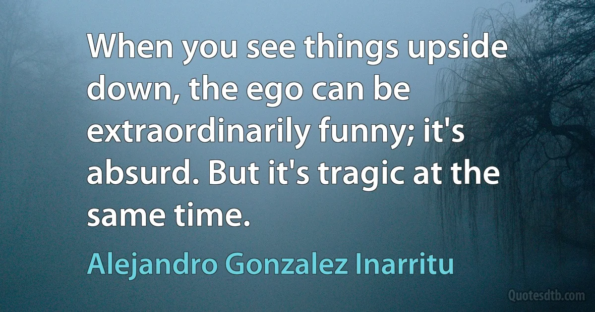 When you see things upside down, the ego can be extraordinarily funny; it's absurd. But it's tragic at the same time. (Alejandro Gonzalez Inarritu)