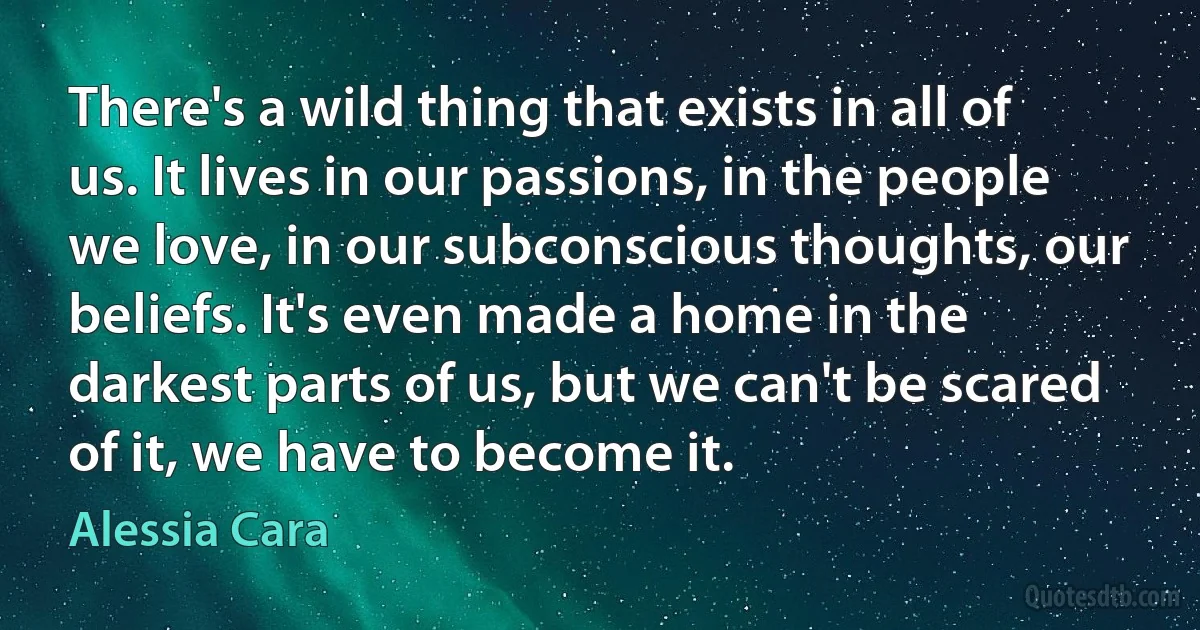 There's a wild thing that exists in all of us. It lives in our passions, in the people we love, in our subconscious thoughts, our beliefs. It's even made a home in the darkest parts of us, but we can't be scared of it, we have to become it. (Alessia Cara)