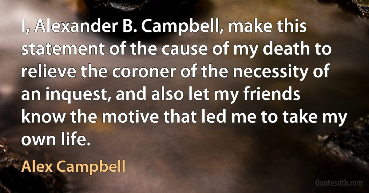 I, Alexander B. Campbell, make this statement of the cause of my death to relieve the coroner of the necessity of an inquest, and also let my friends know the motive that led me to take my own life. (Alex Campbell)