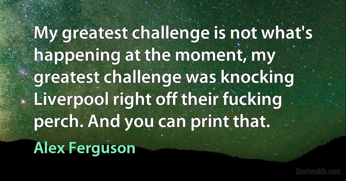 My greatest challenge is not what's happening at the moment, my greatest challenge was knocking Liverpool right off their fucking perch. And you can print that. (Alex Ferguson)