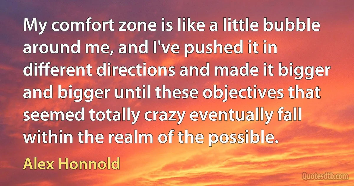 My comfort zone is like a little bubble around me, and I've pushed it in different directions and made it bigger and bigger until these objectives that seemed totally crazy eventually fall within the realm of the possible. (Alex Honnold)