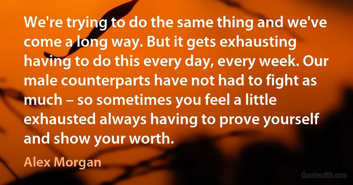 We're trying to do the same thing and we've come a long way. But it gets exhausting having to do this every day, every week. Our male counterparts have not had to fight as much – so sometimes you feel a little exhausted always having to prove yourself and show your worth. (Alex Morgan)