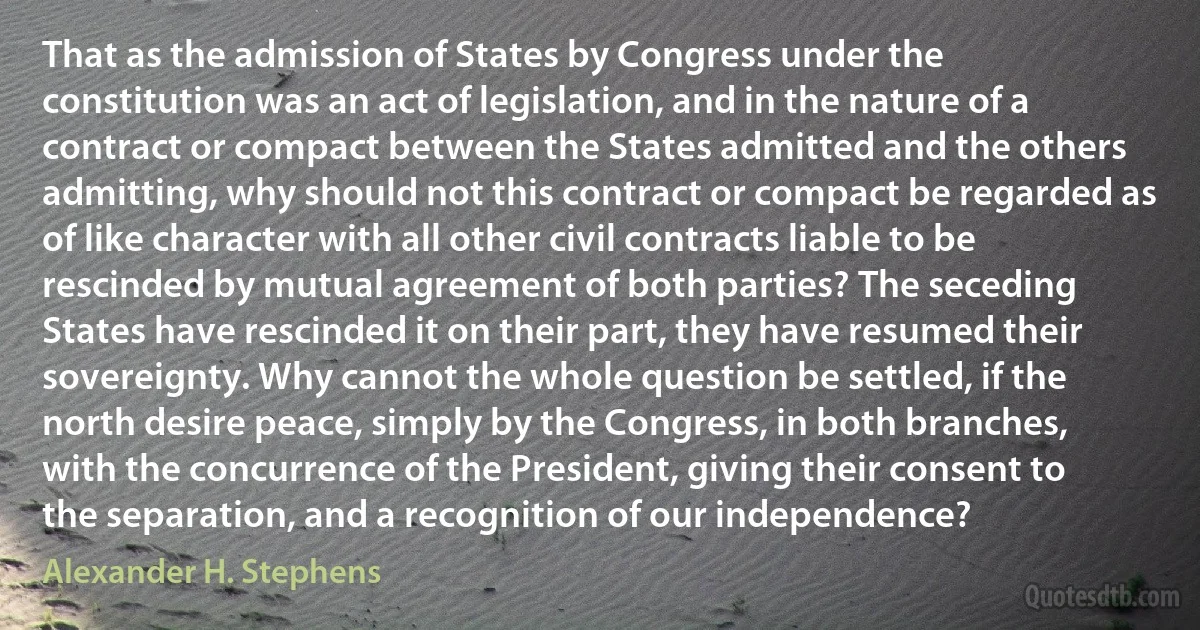 That as the admission of States by Congress under the constitution was an act of legislation, and in the nature of a contract or compact between the States admitted and the others admitting, why should not this contract or compact be regarded as of like character with all other civil contracts liable to be rescinded by mutual agreement of both parties? The seceding States have rescinded it on their part, they have resumed their sovereignty. Why cannot the whole question be settled, if the north desire peace, simply by the Congress, in both branches, with the concurrence of the President, giving their consent to the separation, and a recognition of our independence? (Alexander H. Stephens)