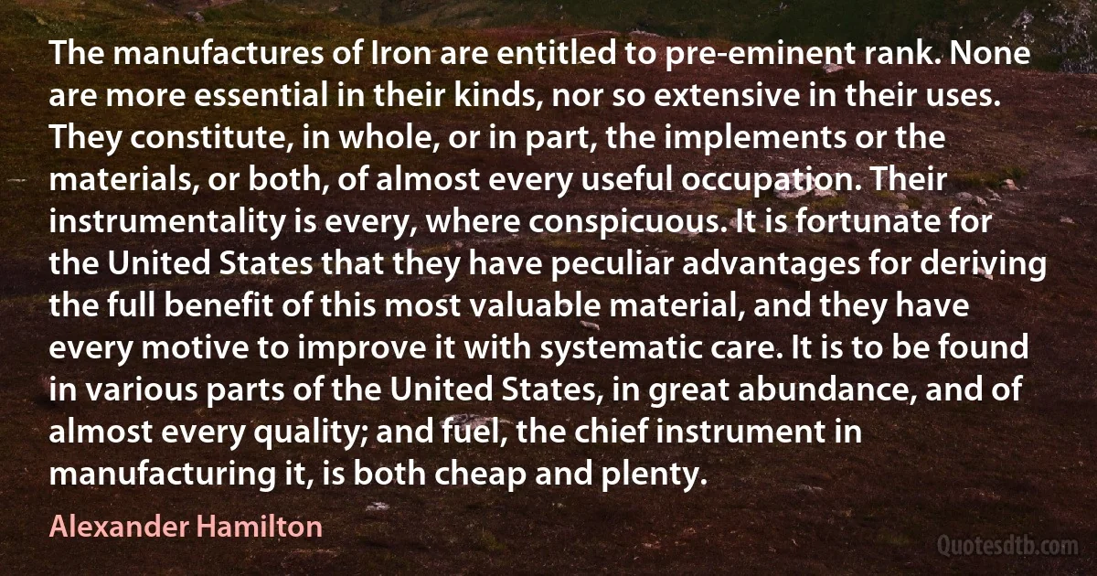 The manufactures of Iron are entitled to pre-eminent rank. None are more essential in their kinds, nor so extensive in their uses. They constitute, in whole, or in part, the implements or the materials, or both, of almost every useful occupation. Their instrumentality is every, where conspicuous. It is fortunate for the United States that they have peculiar advantages for deriving the full benefit of this most valuable material, and they have every motive to improve it with systematic care. It is to be found in various parts of the United States, in great abundance, and of almost every quality; and fuel, the chief instrument in manufacturing it, is both cheap and plenty. (Alexander Hamilton)