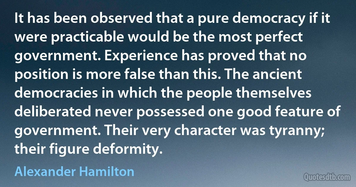 It has been observed that a pure democracy if it were practicable would be the most perfect government. Experience has proved that no position is more false than this. The ancient democracies in which the people themselves deliberated never possessed one good feature of government. Their very character was tyranny; their figure deformity. (Alexander Hamilton)