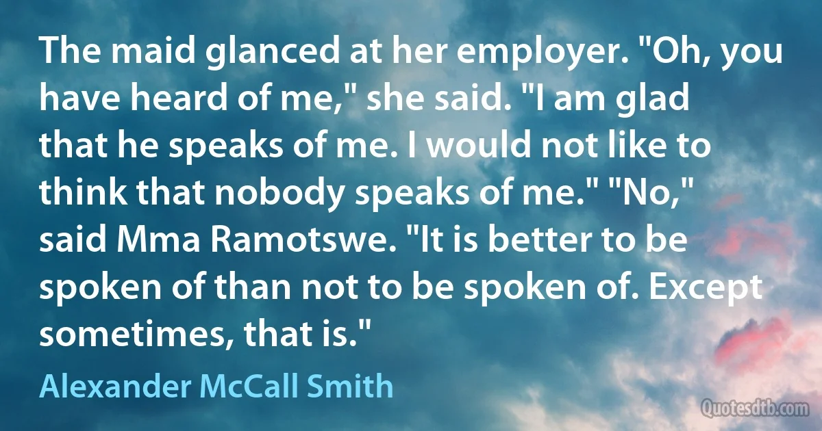 The maid glanced at her employer. "Oh, you have heard of me," she said. "I am glad that he speaks of me. I would not like to think that nobody speaks of me." "No," said Mma Ramotswe. "It is better to be spoken of than not to be spoken of. Except sometimes, that is." (Alexander McCall Smith)