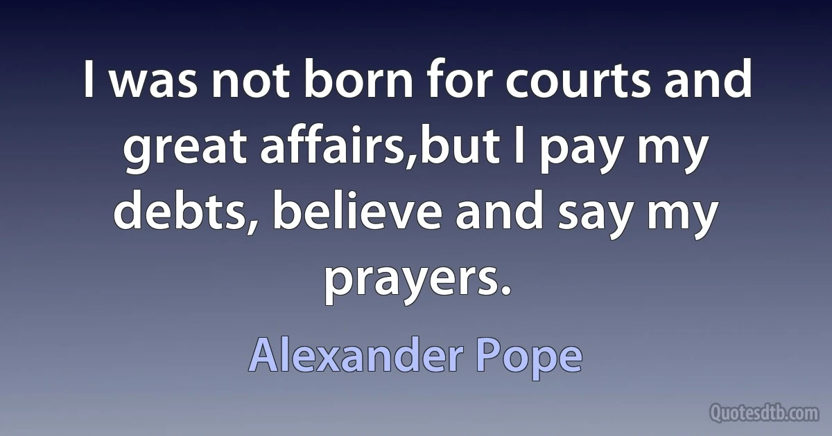 I was not born for courts and great affairs,but I pay my debts, believe and say my prayers. (Alexander Pope)