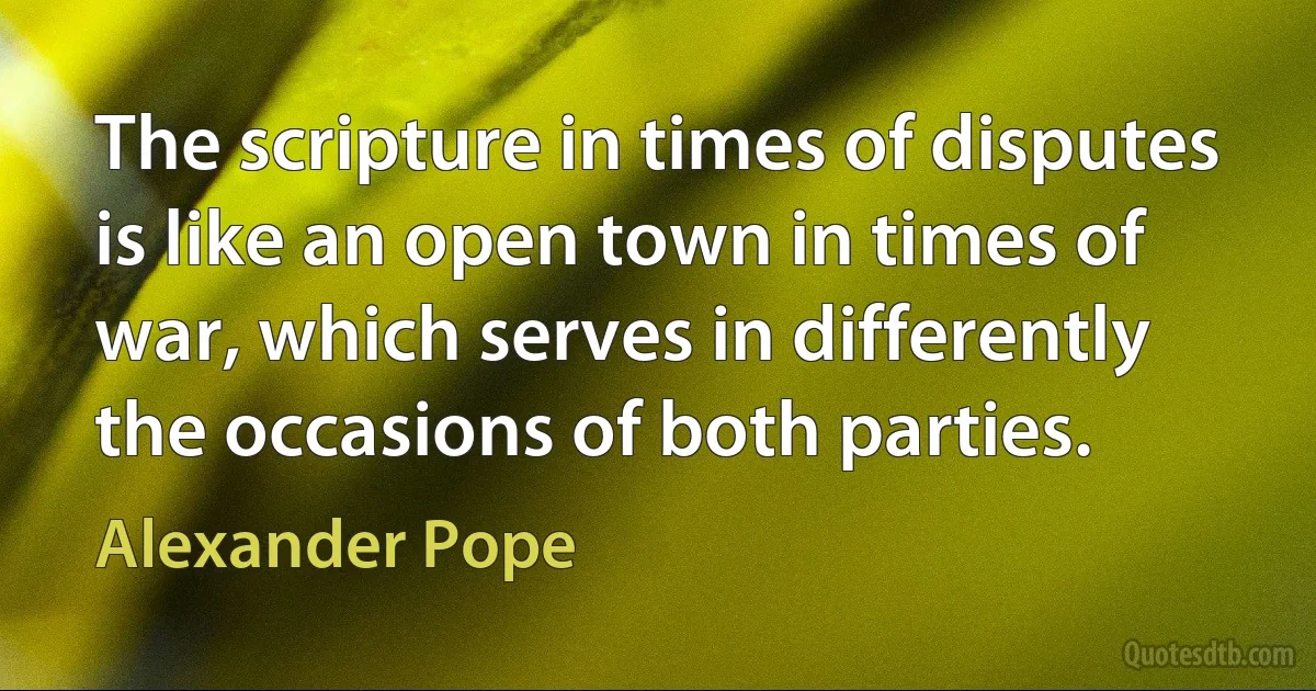 The scripture in times of disputes is like an open town in times of war, which serves in differently the occasions of both parties. (Alexander Pope)