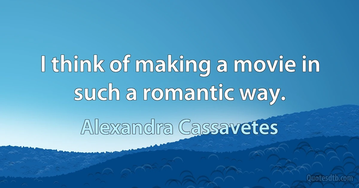 I think of making a movie in such a romantic way. (Alexandra Cassavetes)