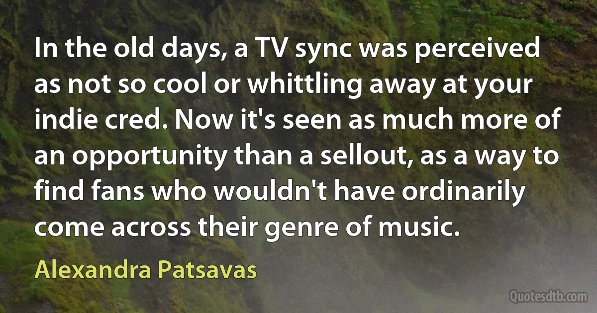 In the old days, a TV sync was perceived as not so cool or whittling away at your indie cred. Now it's seen as much more of an opportunity than a sellout, as a way to find fans who wouldn't have ordinarily come across their genre of music. (Alexandra Patsavas)