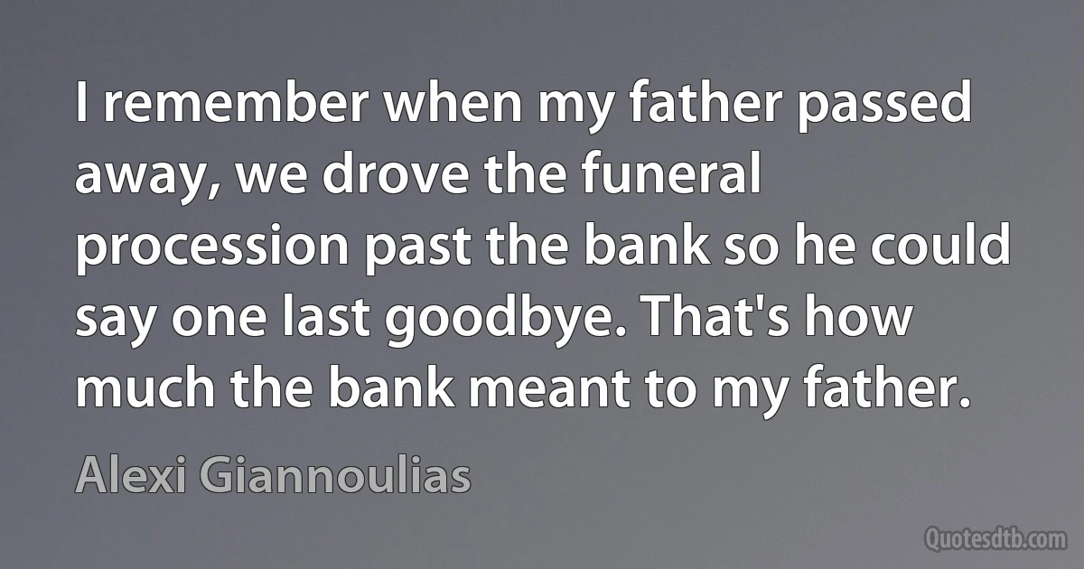 I remember when my father passed away, we drove the funeral procession past the bank so he could say one last goodbye. That's how much the bank meant to my father. (Alexi Giannoulias)