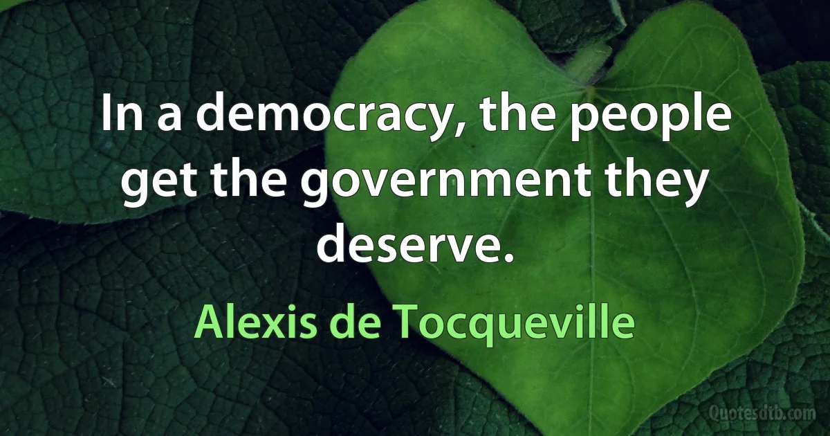 In a democracy, the people get the government they deserve. (Alexis de Tocqueville)