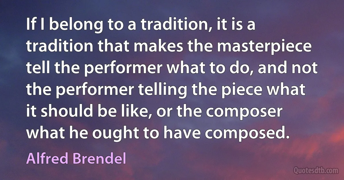 If I belong to a tradition, it is a tradition that makes the masterpiece tell the performer what to do, and not the performer telling the piece what it should be like, or the composer what he ought to have composed. (Alfred Brendel)