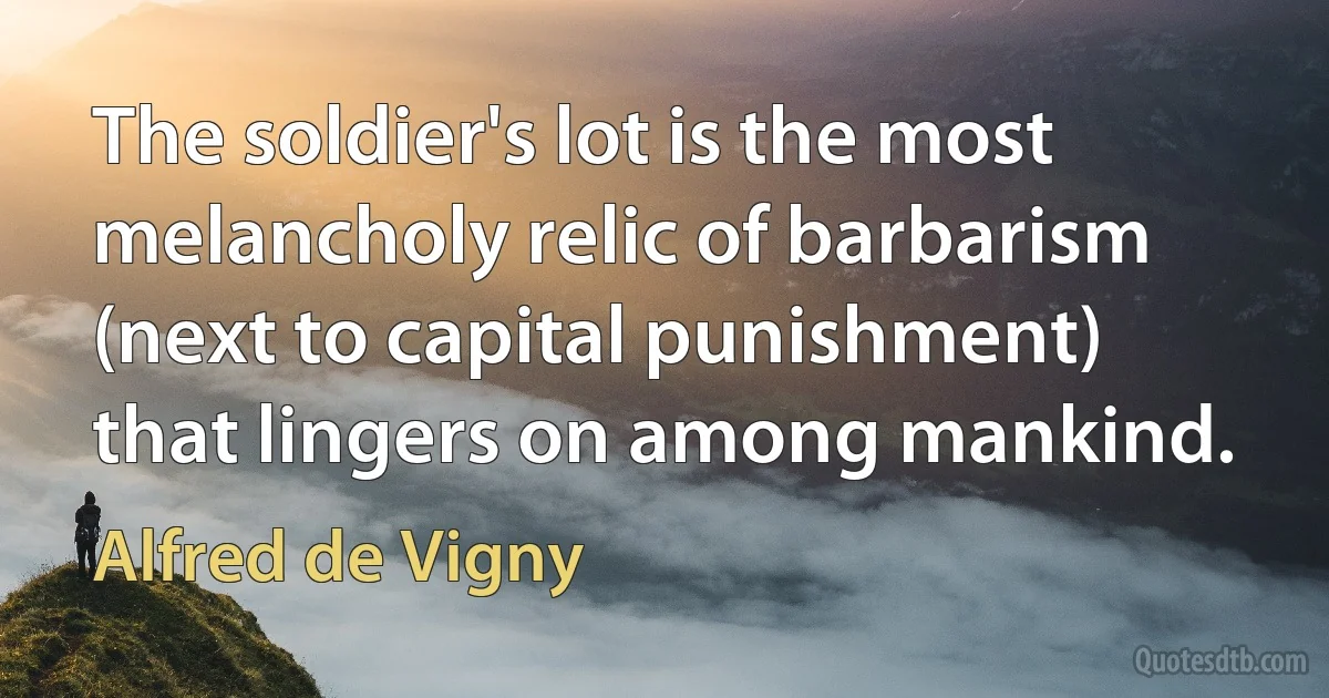 The soldier's lot is the most melancholy relic of barbarism (next to capital punishment) that lingers on among mankind. (Alfred de Vigny)