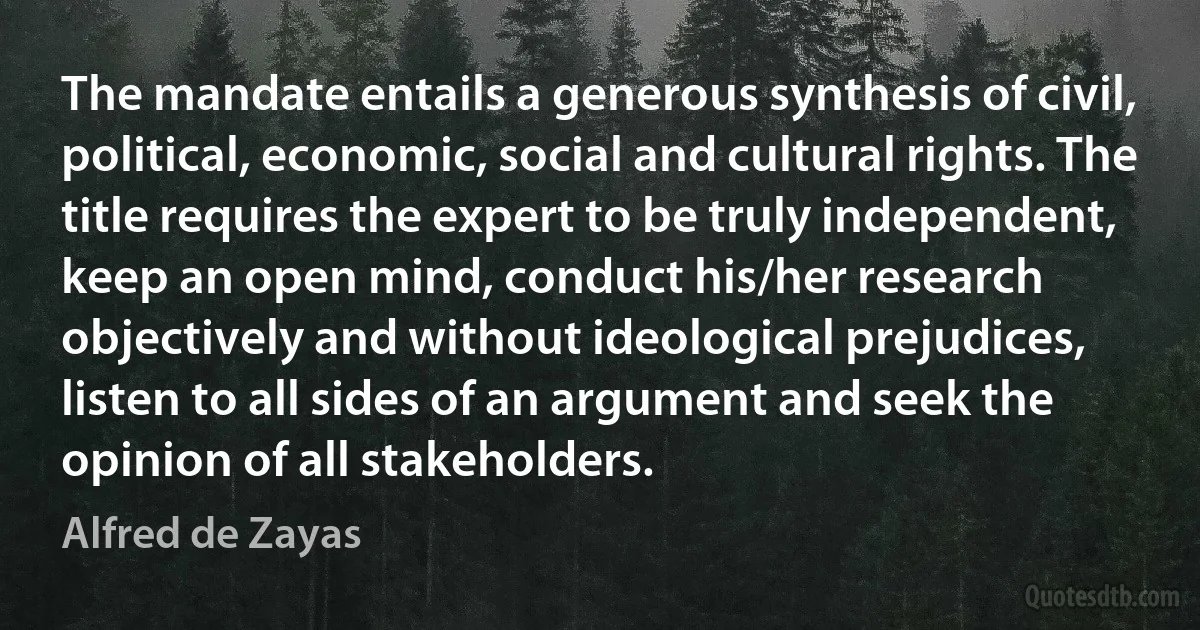 The mandate entails a generous synthesis of civil, political, economic, social and cultural rights. The title requires the expert to be truly independent, keep an open mind, conduct his/her research objectively and without ideological prejudices, listen to all sides of an argument and seek the opinion of all stakeholders. (Alfred de Zayas)