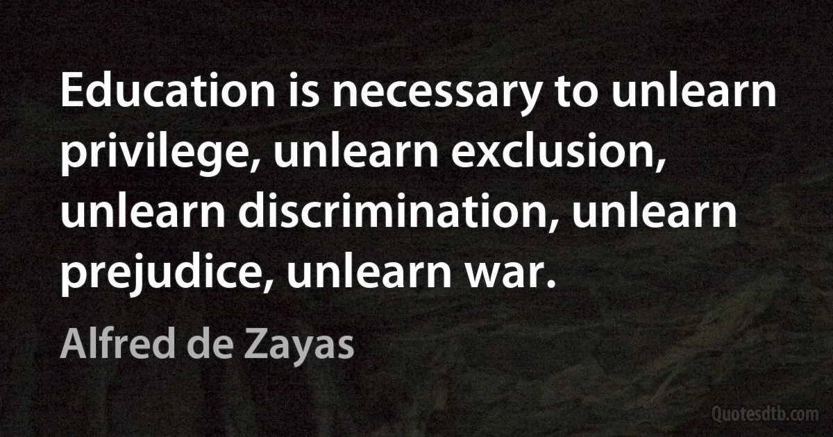 Education is necessary to unlearn privilege, unlearn exclusion, unlearn discrimination, unlearn prejudice, unlearn war. (Alfred de Zayas)