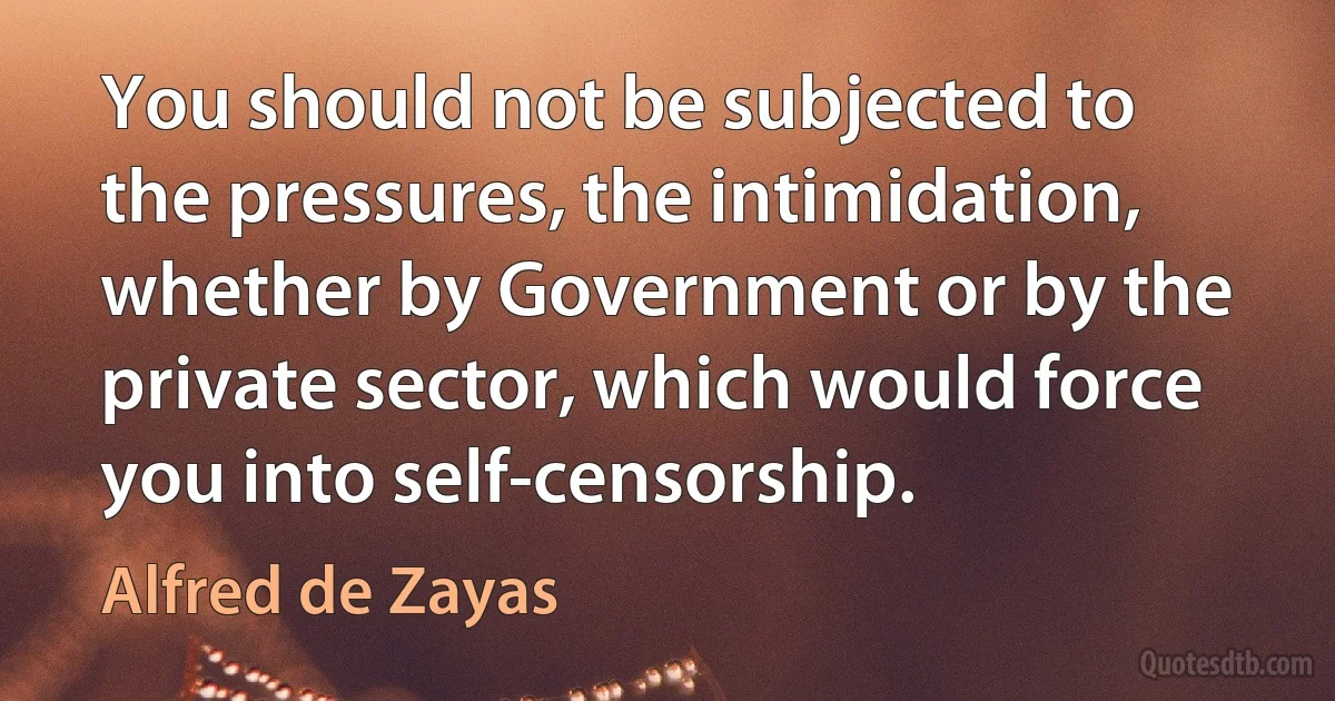 You should not be subjected to the pressures, the intimidation, whether by Government or by the private sector, which would force you into self-censorship. (Alfred de Zayas)