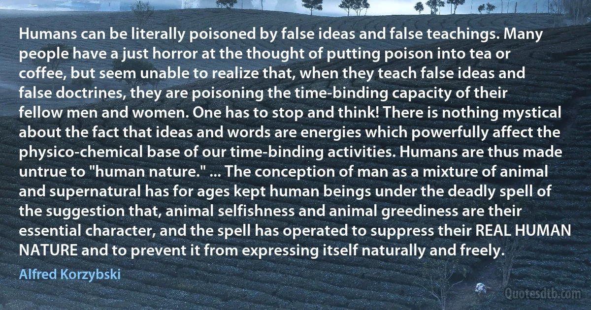 Humans can be literally poisoned by false ideas and false teachings. Many people have a just horror at the thought of putting poison into tea or coffee, but seem unable to realize that, when they teach false ideas and false doctrines, they are poisoning the time-binding capacity of their fellow men and women. One has to stop and think! There is nothing mystical about the fact that ideas and words are energies which powerfully affect the physico-chemical base of our time-binding activities. Humans are thus made untrue to "human nature." ... The conception of man as a mixture of animal and supernatural has for ages kept human beings under the deadly spell of the suggestion that, animal selfishness and animal greediness are their essential character, and the spell has operated to suppress their REAL HUMAN NATURE and to prevent it from expressing itself naturally and freely. (Alfred Korzybski)