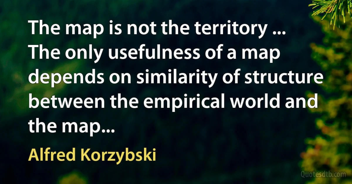 The map is not the territory ... The only usefulness of a map depends on similarity of structure between the empirical world and the map... (Alfred Korzybski)