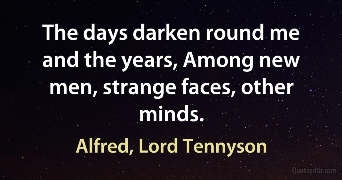 The days darken round me and the years, Among new men, strange faces, other minds. (Alfred, Lord Tennyson)