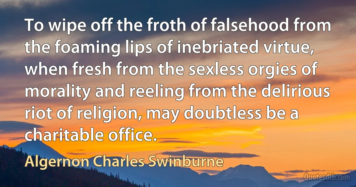 To wipe off the froth of falsehood from the foaming lips of inebriated virtue, when fresh from the sexless orgies of morality and reeling from the delirious riot of religion, may doubtless be a charitable office. (Algernon Charles Swinburne)