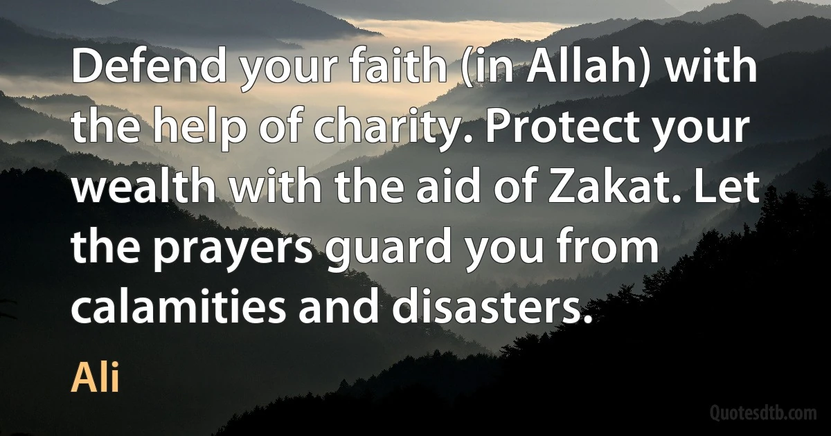 Defend your faith (in Allah) with the help of charity. Protect your wealth with the aid of Zakat. Let the prayers guard you from calamities and disasters. (Ali)