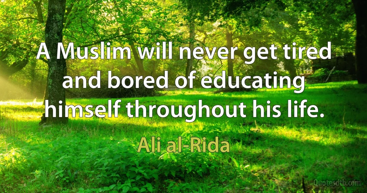 A Muslim will never get tired and bored of educating himself throughout his life. (Ali al-Rida)