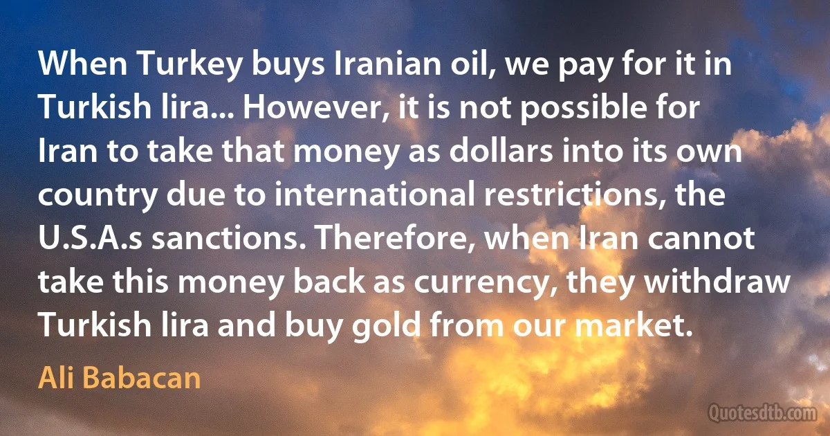 When Turkey buys Iranian oil, we pay for it in Turkish lira... However, it is not possible for Iran to take that money as dollars into its own country due to international restrictions, the U.S.A.s sanctions. Therefore, when Iran cannot take this money back as currency, they withdraw Turkish lira and buy gold from our market. (Ali Babacan)