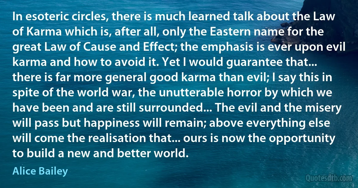 In esoteric circles, there is much learned talk about the Law of Karma which is, after all, only the Eastern name for the great Law of Cause and Effect; the emphasis is ever upon evil karma and how to avoid it. Yet I would guarantee that... there is far more general good karma than evil; I say this in spite of the world war, the unutterable horror by which we have been and are still surrounded... The evil and the misery will pass but happiness will remain; above everything else will come the realisation that... ours is now the opportunity to build a new and better world. (Alice Bailey)