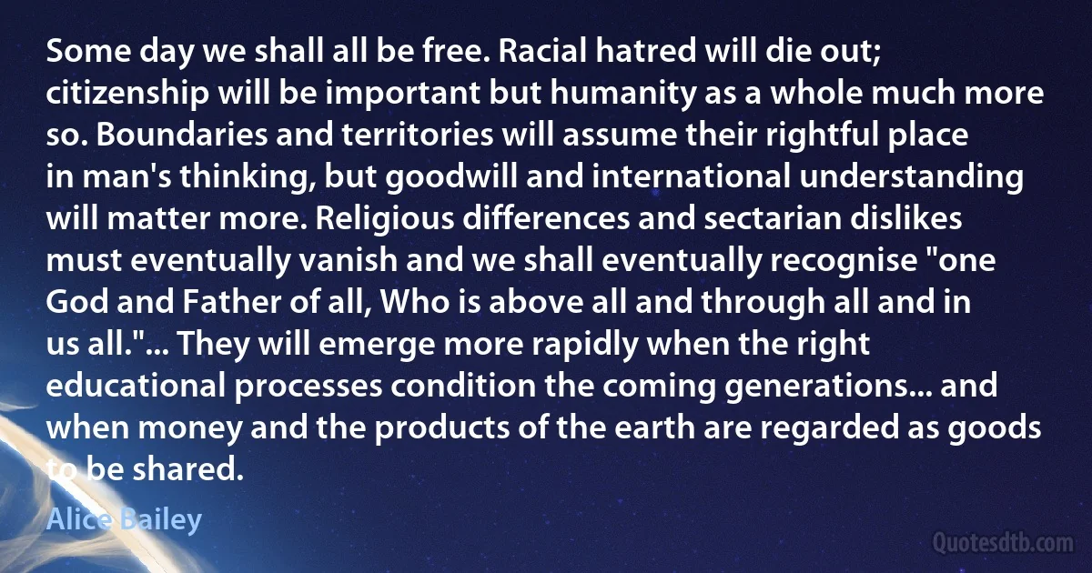 Some day we shall all be free. Racial hatred will die out; citizenship will be important but humanity as a whole much more so. Boundaries and territories will assume their rightful place in man's thinking, but goodwill and international understanding will matter more. Religious differences and sectarian dislikes must eventually vanish and we shall eventually recognise "one God and Father of all, Who is above all and through all and in us all."... They will emerge more rapidly when the right educational processes condition the coming generations... and when money and the products of the earth are regarded as goods to be shared. (Alice Bailey)