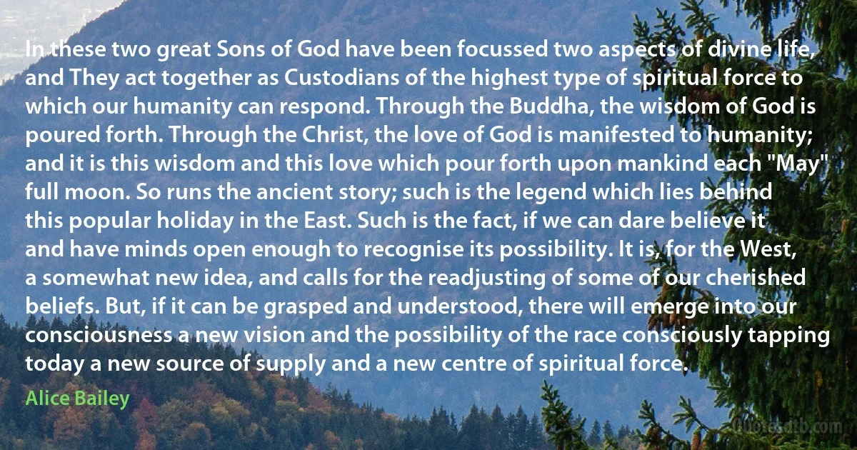 In these two great Sons of God have been focussed two aspects of divine life, and They act together as Custodians of the highest type of spiritual force to which our humanity can respond. Through the Buddha, the wisdom of God is poured forth. Through the Christ, the love of God is manifested to humanity; and it is this wisdom and this love which pour forth upon mankind each "May" full moon. So runs the ancient story; such is the legend which lies behind this popular holiday in the East. Such is the fact, if we can dare believe it and have minds open enough to recognise its possibility. It is, for the West, a somewhat new idea, and calls for the readjusting of some of our cherished beliefs. But, if it can be grasped and understood, there will emerge into our consciousness a new vision and the possibility of the race consciously tapping today a new source of supply and a new centre of spiritual force. (Alice Bailey)