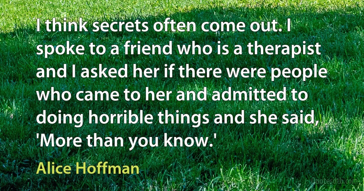 I think secrets often come out. I spoke to a friend who is a therapist and I asked her if there were people who came to her and admitted to doing horrible things and she said, 'More than you know.' (Alice Hoffman)