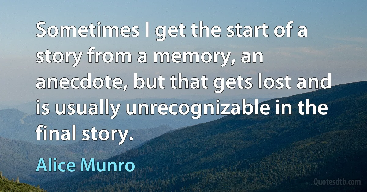 Sometimes I get the start of a story from a memory, an anecdote, but that gets lost and is usually unrecognizable in the final story. (Alice Munro)