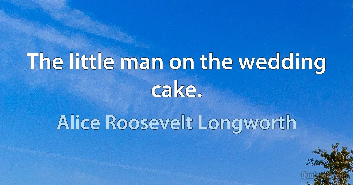 The little man on the wedding cake. (Alice Roosevelt Longworth)