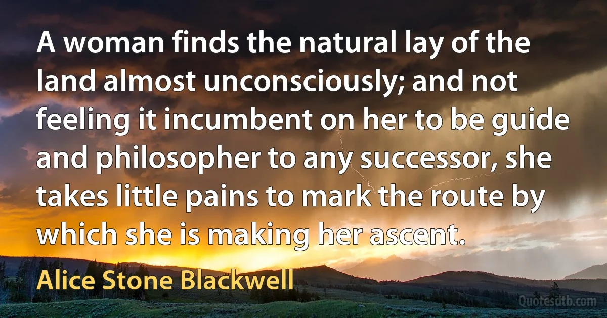 A woman finds the natural lay of the land almost unconsciously; and not feeling it incumbent on her to be guide and philosopher to any successor, she takes little pains to mark the route by which she is making her ascent. (Alice Stone Blackwell)