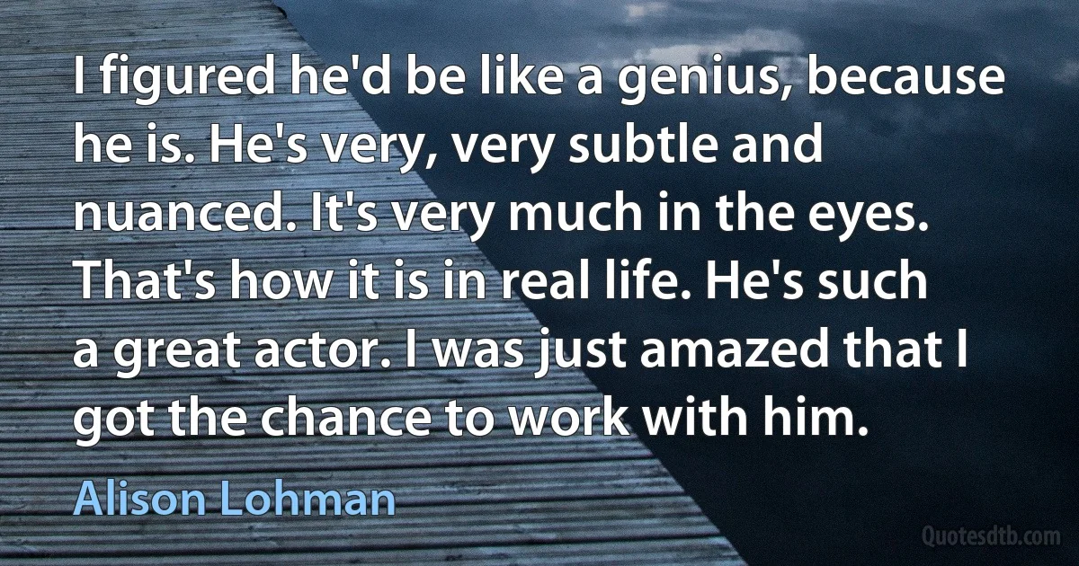 I figured he'd be like a genius, because he is. He's very, very subtle and nuanced. It's very much in the eyes. That's how it is in real life. He's such a great actor. I was just amazed that I got the chance to work with him. (Alison Lohman)