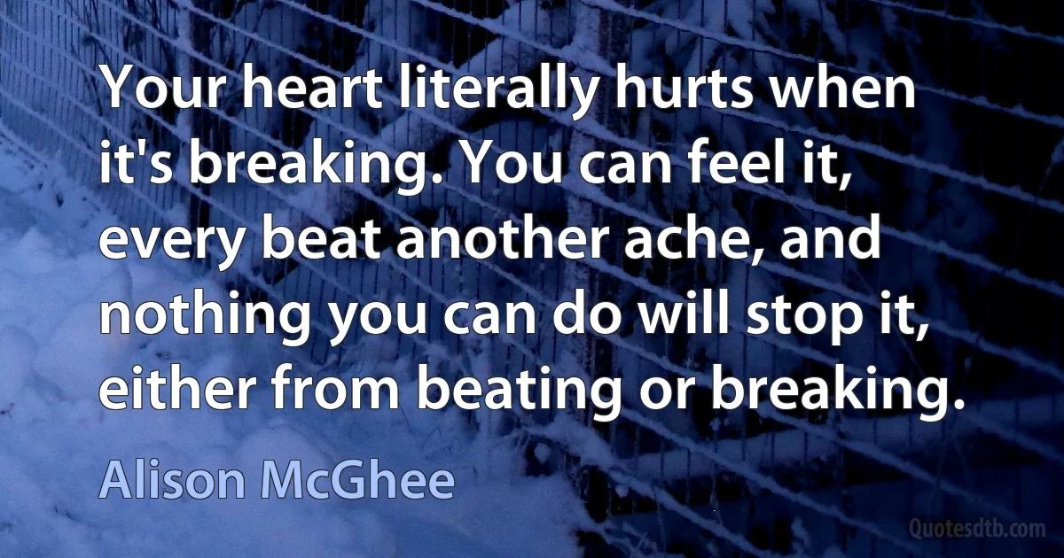 Your heart literally hurts when it's breaking. You can feel it, every beat another ache, and nothing you can do will stop it, either from beating or breaking. (Alison McGhee)