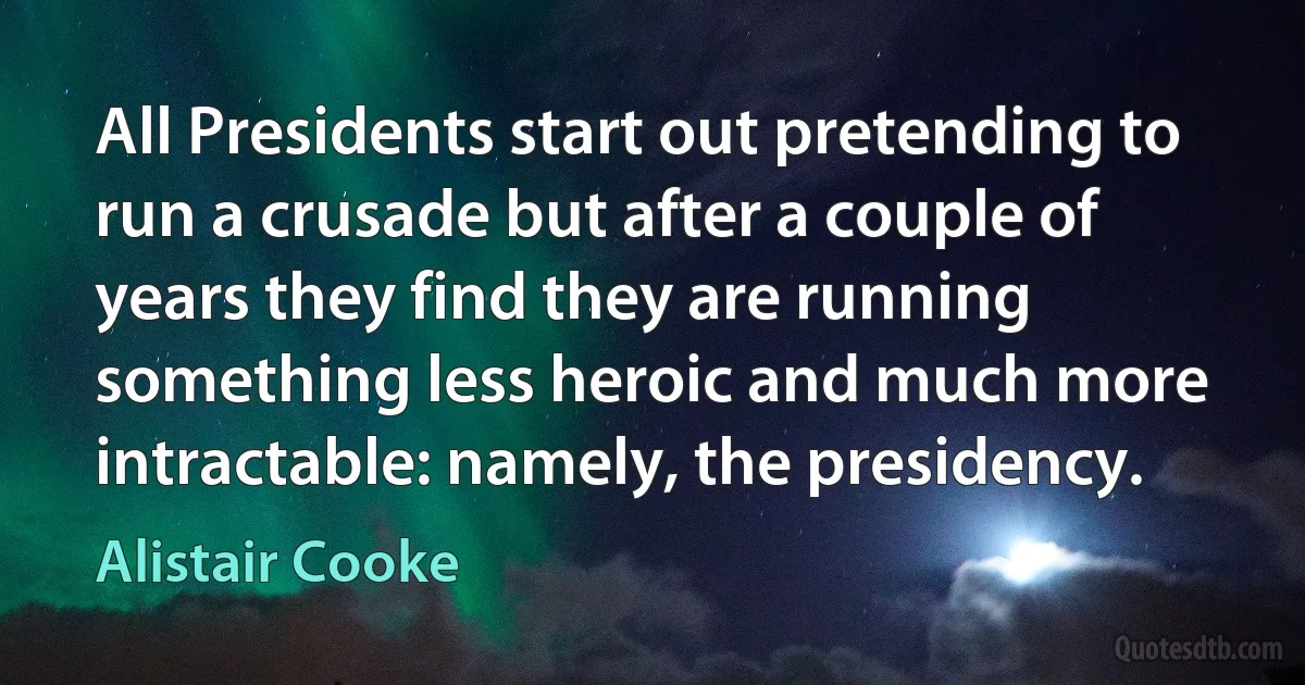 All Presidents start out pretending to run a crusade but after a couple of years they find they are running something less heroic and much more intractable: namely, the presidency. (Alistair Cooke)