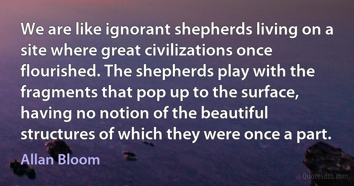 We are like ignorant shepherds living on a site where great civilizations once flourished. The shepherds play with the fragments that pop up to the surface, having no notion of the beautiful structures of which they were once a part. (Allan Bloom)