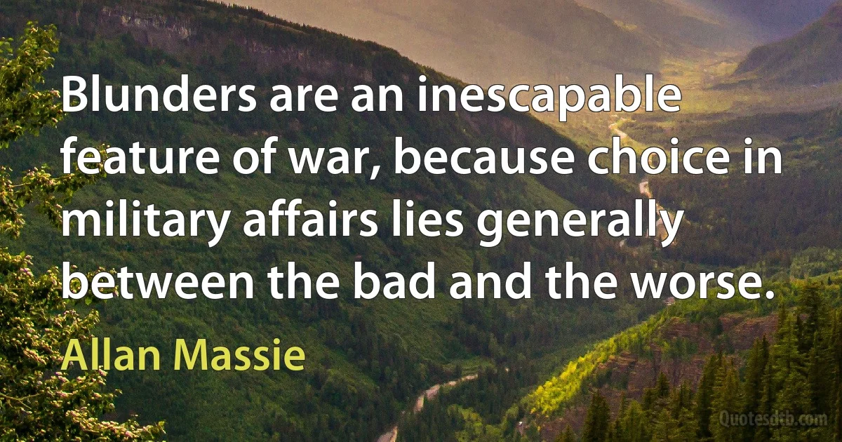 Blunders are an inescapable feature of war, because choice in military affairs lies generally between the bad and the worse. (Allan Massie)