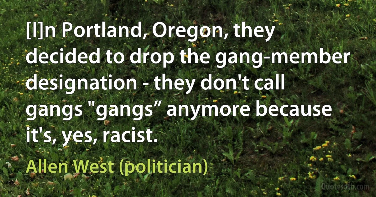 [I]n Portland, Oregon, they decided to drop the gang-member designation - they don't call gangs "gangs” anymore because it's, yes, racist. (Allen West (politician))