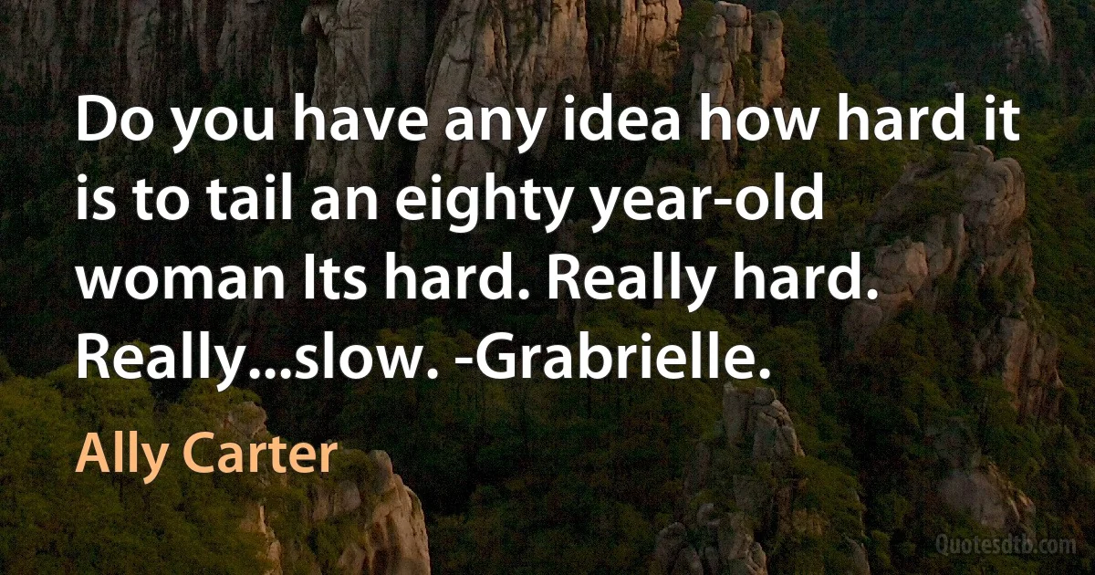 Do you have any idea how hard it is to tail an eighty year-old woman Its hard. Really hard. Really...slow. -Grabrielle. (Ally Carter)