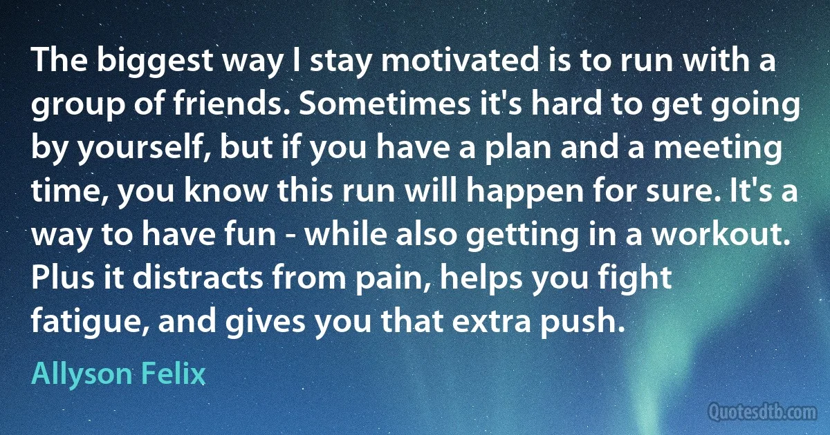 The biggest way I stay motivated is to run with a group of friends. Sometimes it's hard to get going by yourself, but if you have a plan and a meeting time, you know this run will happen for sure. It's a way to have fun - while also getting in a workout. Plus it distracts from pain, helps you fight fatigue, and gives you that extra push. (Allyson Felix)