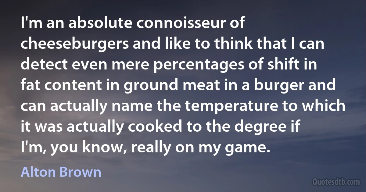 I'm an absolute connoisseur of cheeseburgers and like to think that I can detect even mere percentages of shift in fat content in ground meat in a burger and can actually name the temperature to which it was actually cooked to the degree if I'm, you know, really on my game. (Alton Brown)