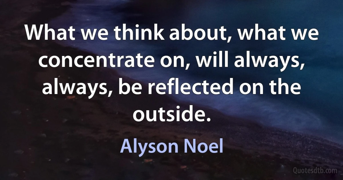 What we think about, what we concentrate on, will always, always, be reflected on the outside. (Alyson Noel)