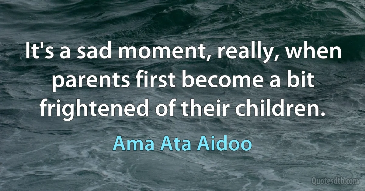 It's a sad moment, really, when parents first become a bit frightened of their children. (Ama Ata Aidoo)